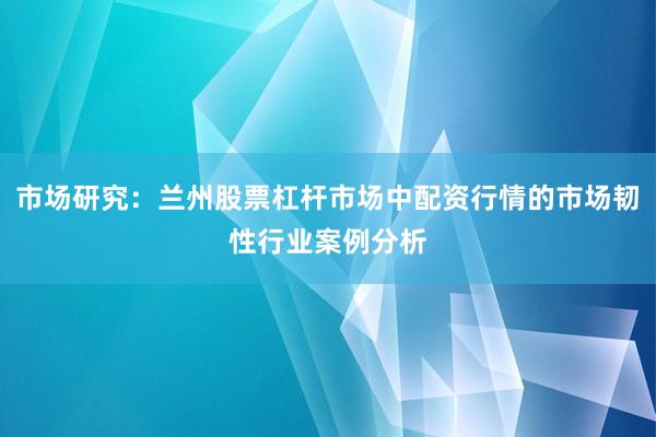 市场研究：兰州股票杠杆市场中配资行情的市场韧性行业案例分析