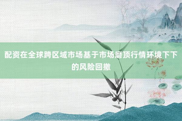 配资在全球跨区域市场基于市场磨顶行情环境下下的风险回撤