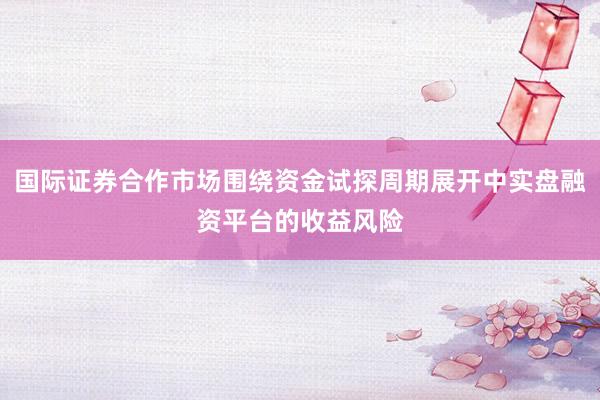 国际证券合作市场围绕资金试探周期展开中实盘融资平台的收益风险
