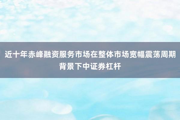 近十年赤峰融资服务市场在整体市场宽幅震荡周期背景下中证券杠杆