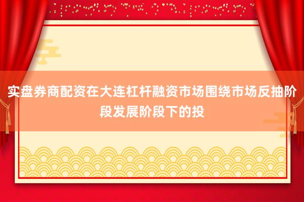 实盘券商配资在大连杠杆融资市场围绕市场反抽阶段发展阶段下的投