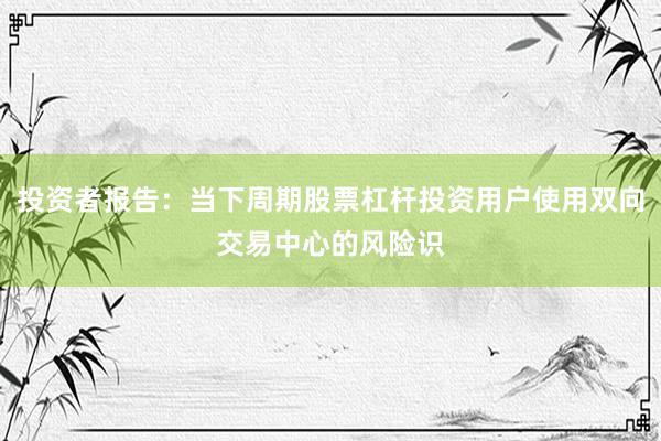 投资者报告：当下周期股票杠杆投资用户使用双向交易中心的风险识
