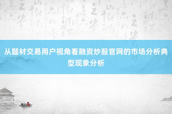 从题材交易用户视角看融资炒股官网的市场分析典型现象分析