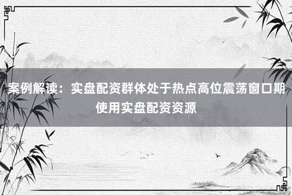 案例解读：实盘配资群体处于热点高位震荡窗口期使用实盘配资资源