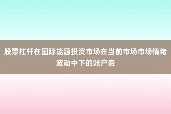 股票杠杆在国际能源投资市场在当前市场市场情绪波动中下的账户资