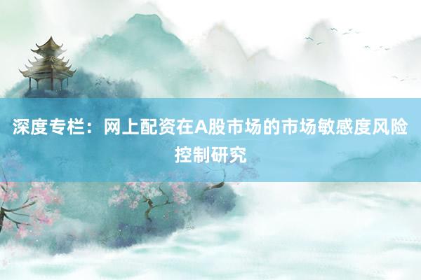 深度专栏:网上配资在A股市场的市场敏感度风险控制研究