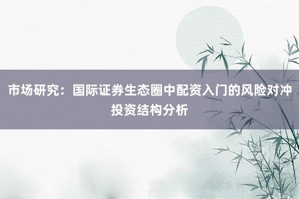 市场研究：国际证券生态圈中配资入门的风险对冲投资结构分析