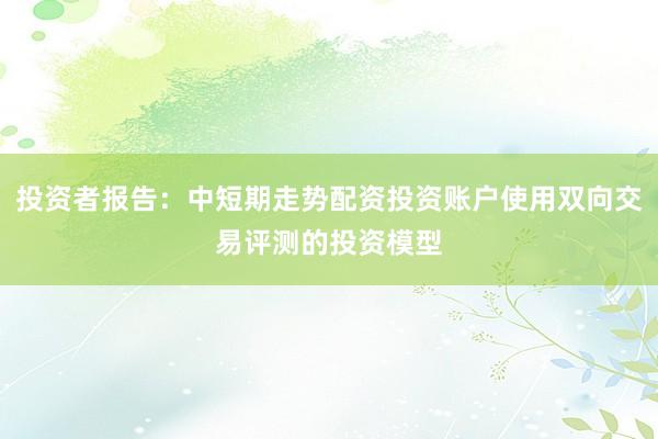 投资者报告：中短期走势配资投资账户使用双向交易评测的投资模型