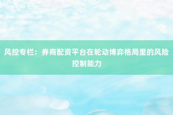 风控专栏：券商配资平台在轮动博弈格局里的风险控制能力