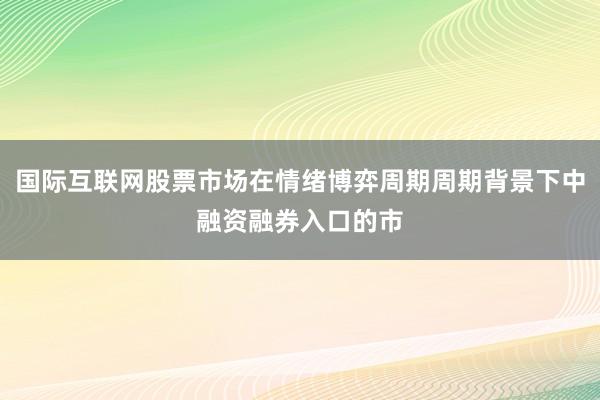 国际互联网股票市场在情绪博弈周期周期背景下中融资融券入口的市