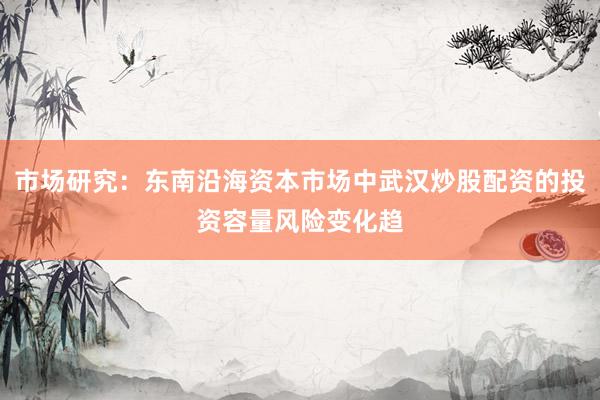 市场研究:东南沿海资本市场中武汉炒股配资的投资容量风险变化趋