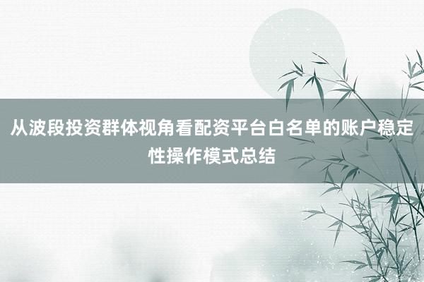 从波段投资群体视角看配资平台白名单的账户稳定性操作模式总结