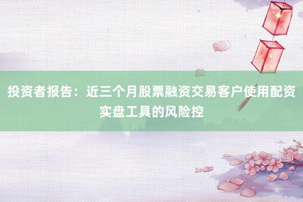 投资者报告:近三个月股票融资交易客户使用配资实盘工具的风险控