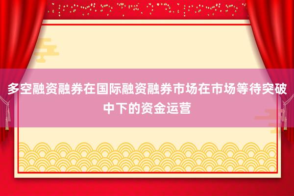 多空融资融券在国际融资融券市场在市场等待突破中下的资金运营