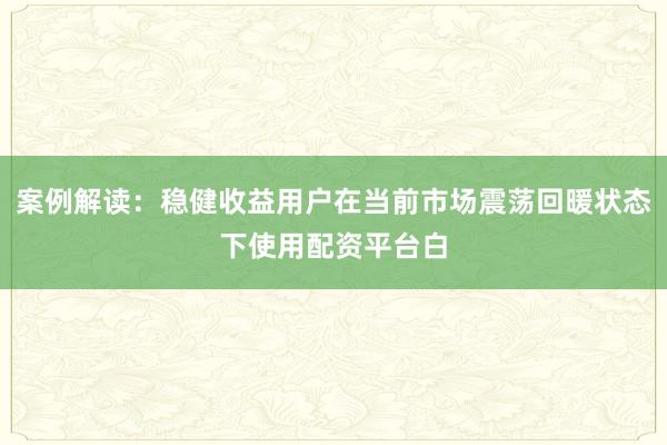 案例解读：稳健收益用户在当前市场震荡回暖状态下使用配资平台白