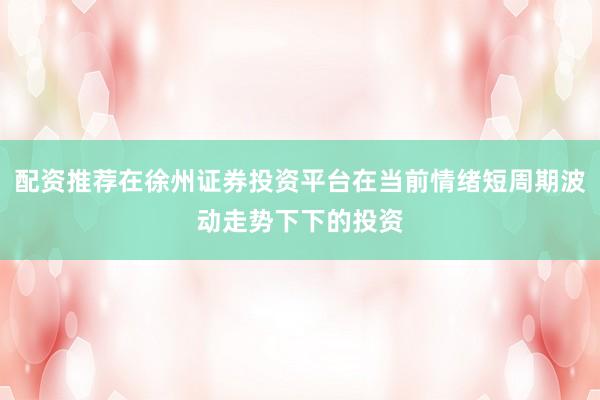 配资推荐在徐州证券投资平台在当前情绪短周期波动走势下下的投资