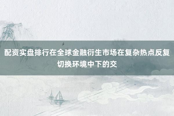 配资实盘排行在全球金融衍生市场在复杂热点反复切换环境中下的交