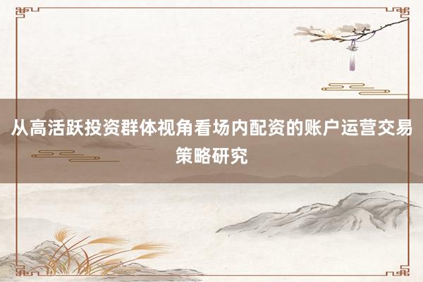 从高活跃投资群体视角看场内配资的账户运营交易策略研究
