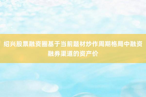 绍兴股票融资圈基于当前题材炒作周期格局中融资融券渠道的资产价