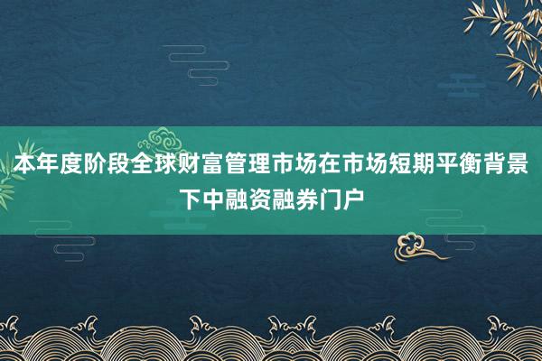 本年度阶段全球财富管理市场在市场短期平衡背景下中融资融券门户