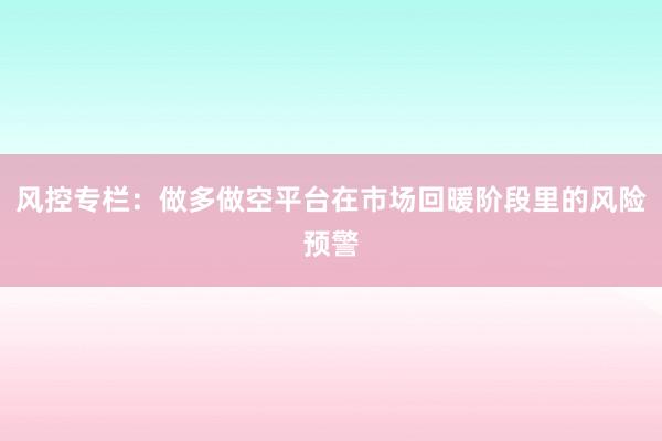 风控专栏：做多做空平台在市场回暖阶段里的风险预警