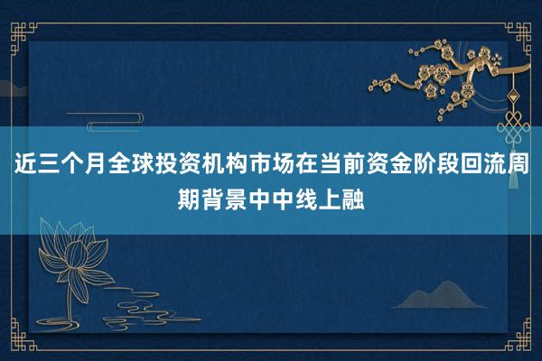 近三个月全球投资机构市场在当前资金阶段回流周期背景中中线上融