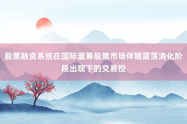 股票融资系统在国际蓝筹股票市场伴随震荡消化阶段出现下的交易控
