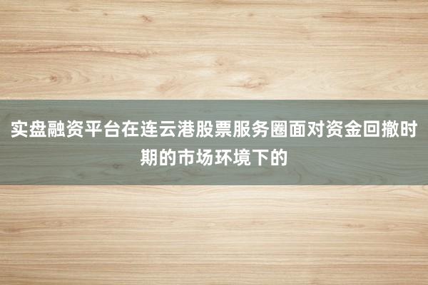 实盘融资平台在连云港股票服务圈面对资金回撤时期的市场环境下的