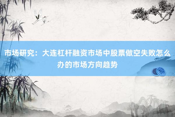 市场研究:大连杠杆融资市场中股票做空失败怎么办的市场方向趋势
