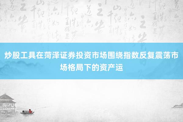 炒股工具在菏泽证券投资市场围绕指数反复震荡市场格局下的资产运