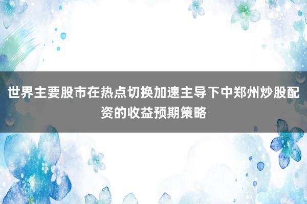 世界主要股市在热点切换加速主导下中郑州炒股配资的收益预期策略