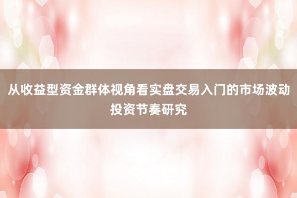 从收益型资金群体视角看实盘交易入门的市场波动投资节奏研究