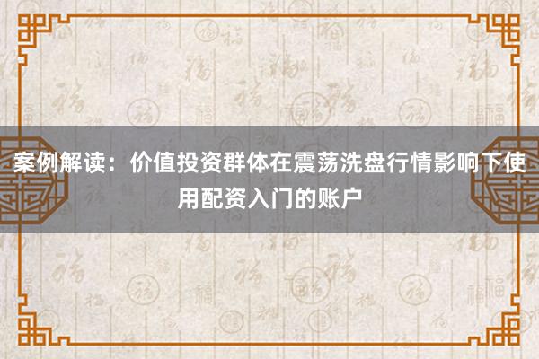 案例解读:价值投资群体在震荡洗盘行情影响下使用配资入门的账户