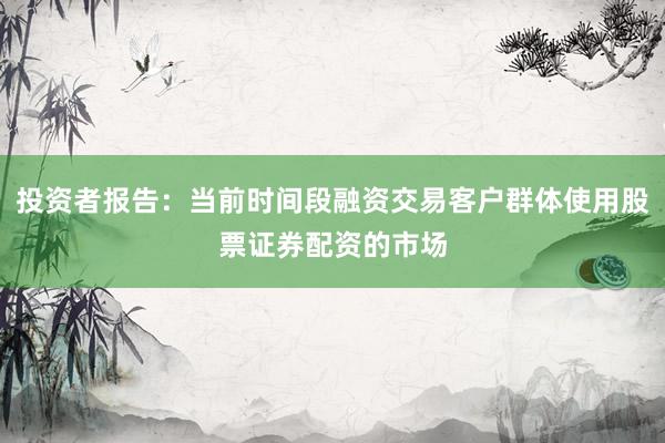 投资者报告：当前时间段融资交易客户群体使用股票证券配资的市场