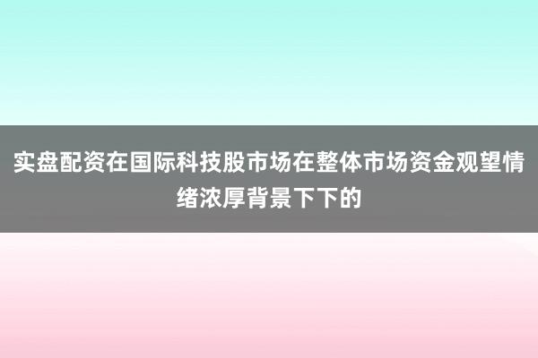 实盘配资在国际科技股市场在整体市场资金观望情绪浓厚背景下下的