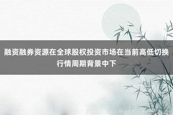 融资融券资源在全球股权投资市场在当前高低切换行情周期背景中下