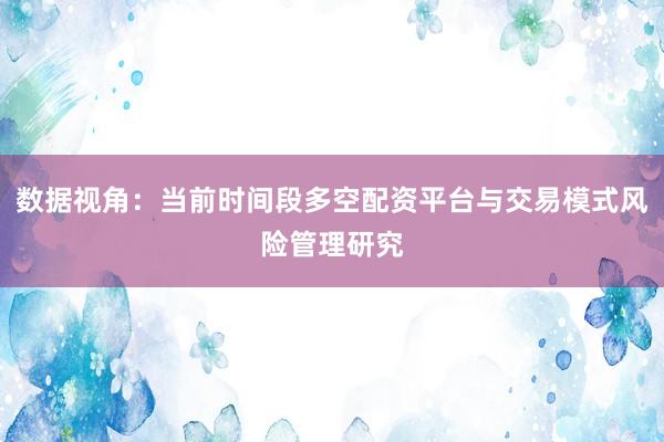 数据视角:当前时间段多空配资平台与交易模式风险管理研究