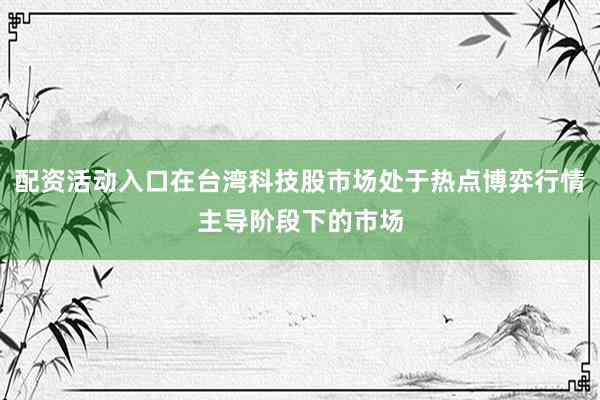 配资活动入口在台湾科技股市场处于热点博弈行情主导阶段下的市场