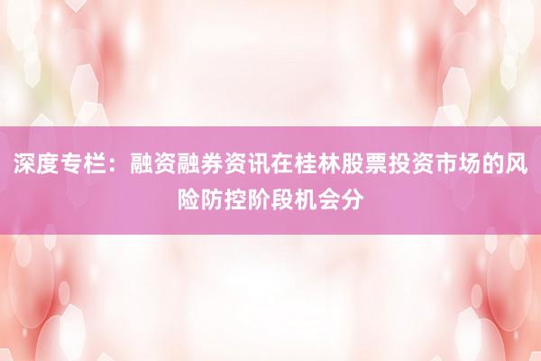 深度专栏：融资融券资讯在桂林股票投资市场的风险防控阶段机会分