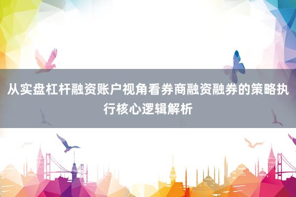从实盘杠杆融资账户视角看券商融资融券的策略执行核心逻辑解析