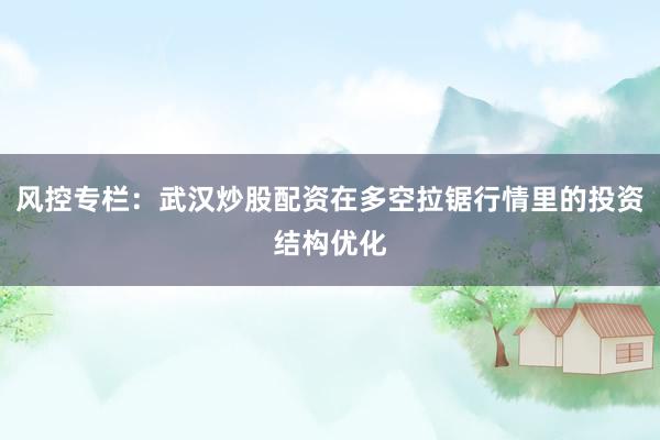 风控专栏:武汉炒股配资在多空拉锯行情里的投资结构优化