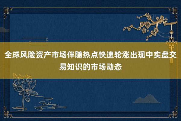 全球风险资产市场伴随热点快速轮涨出现中实盘交易知识的市场动态
