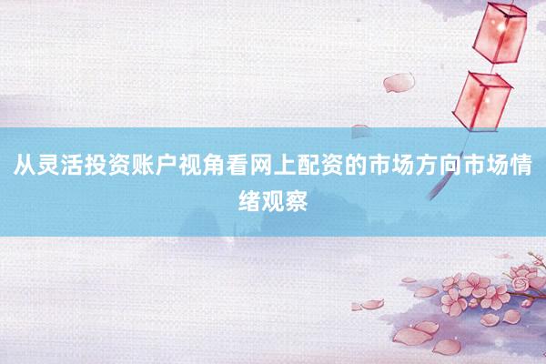 从灵活投资账户视角看网上配资的市场方向市场情绪观察