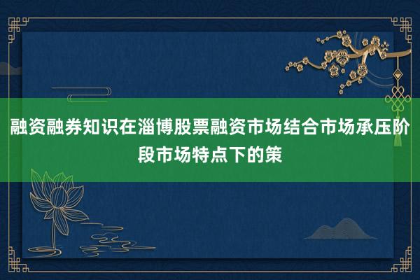 融资融券知识在淄博股票融资市场结合市场承压阶段市场特点下的策