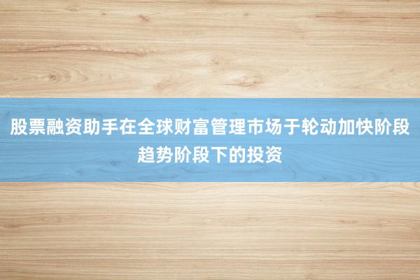 股票融资助手在全球财富管理市场于轮动加快阶段趋势阶段下的投资