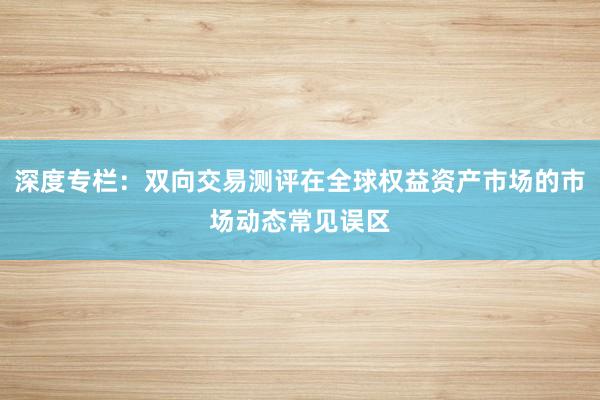 深度专栏:双向交易测评在全球权益资产市场的市场动态常见误区
