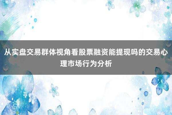 从实盘交易群体视角看股票融资能提现吗的交易心理市场行为分析