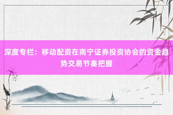 深度专栏：移动配资在南宁证券投资协会的资金趋势交易节奏把握