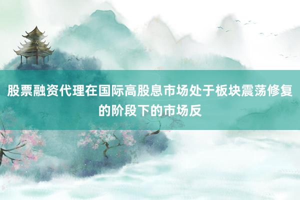 股票融资代理在国际高股息市场处于板块震荡修复的阶段下的市场反
