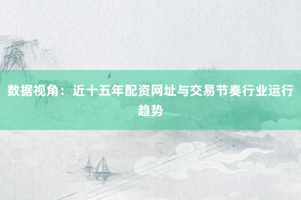 数据视角：近十五年配资网址与交易节奏行业运行趋势